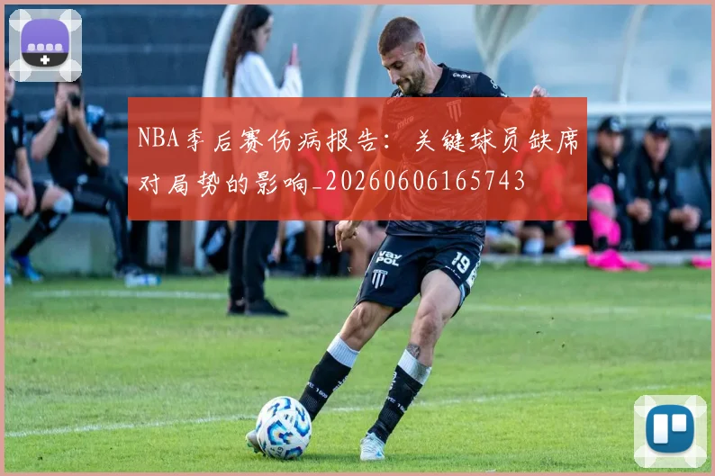 NBA季后赛伤病报告:关键球员缺席对局势的影响_20260606165743