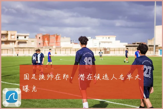 国足换帅在即，潜在候选人名单大曝光