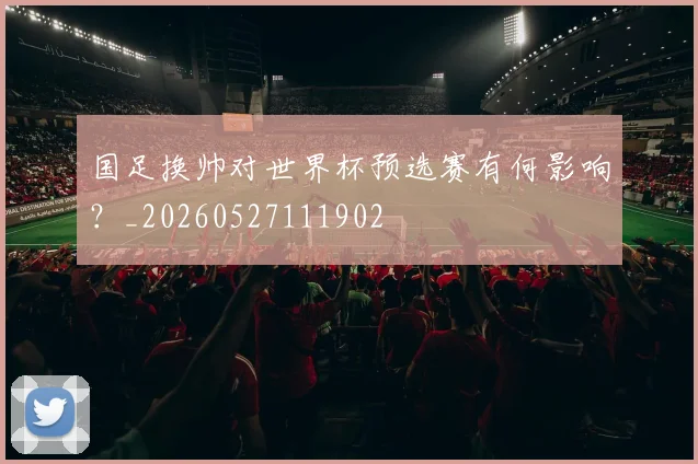 国足换帅对世界杯预选赛有何影响?_20260527111902